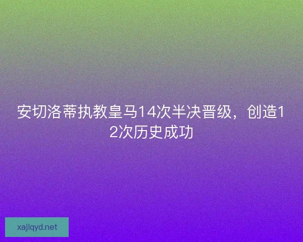 安切洛蒂执教皇马14次半决晋级,创造12次历史成功 安切洛蒂执教皇马14次半决晋级,创造12次历史成功
