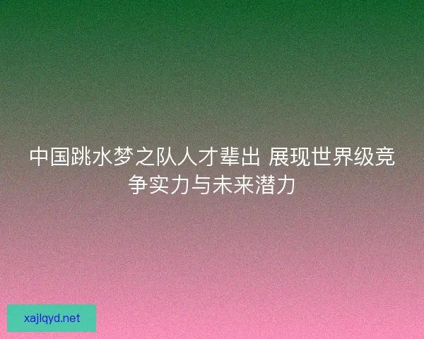 中国跳水梦之队人才辈出 展现世界级竞争实力与未来潜力