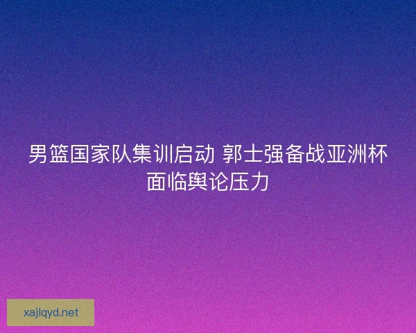 男篮国家队集训启动 郭士强备战亚洲杯面临舆论压力